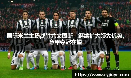 国际米兰主场战胜尤文图斯，继续扩大领先优势，意甲夺冠在望